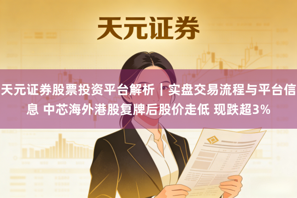 天元证券股票投资平台解析｜实盘交易流程与平台信息 中芯海外港股复牌后股价走低 现跌超3%