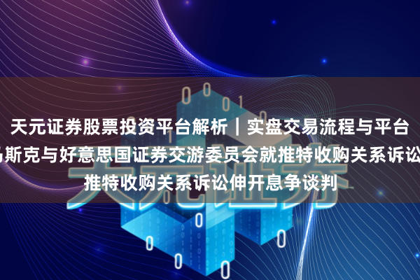 天元证券股票投资平台解析｜实盘交易流程与平台信息 埃隆・马斯克与好意思国证券交游委员会就推特收购关系诉讼伸开息争谈判