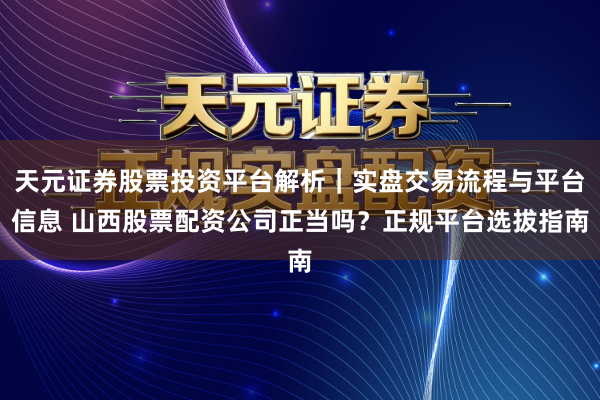 天元证券股票投资平台解析｜实盘交易流程与平台信息 山西股票配资公司正当吗？正规平台选拔指南