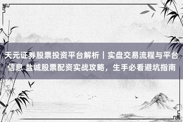 天元证券股票投资平台解析｜实盘交易流程与平台信息 盐城股票配资实战攻略，生手必看避坑指南