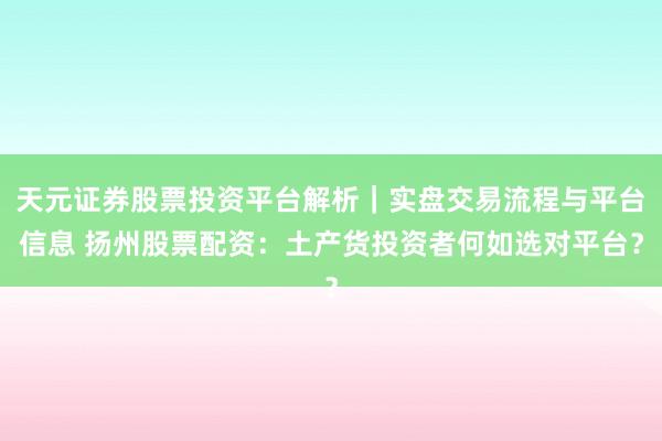 天元证券股票投资平台解析｜实盘交易流程与平台信息 扬州股票配资：土产货投资者何如选对平台？