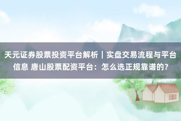 天元证券股票投资平台解析|实盘交易流程与平台信息 唐山股票配资平台:怎么选正规靠谱的?