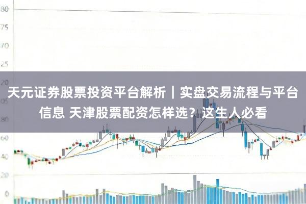 天元证券股票投资平台解析｜实盘交易流程与平台信息 天津股票配资怎样选？这生人必看