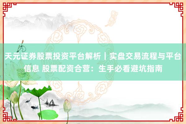 天元证券股票投资平台解析｜实盘交易流程与平台信息 股票配资合营：生手必看避坑指南
