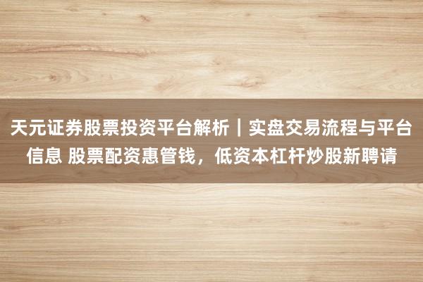 天元证券股票投资平台解析｜实盘交易流程与平台信息 股票配资惠管钱，低资本杠杆炒股新聘请