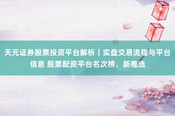天元证券股票投资平台解析｜实盘交易流程与平台信息 股票配资平台名次榜，新推选