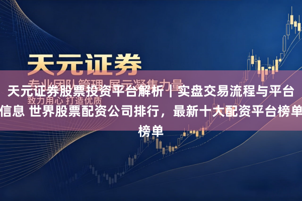 天元证券股票投资平台解析｜实盘交易流程与平台信息 世界股票配资公司排行，最新十大配资平台榜单