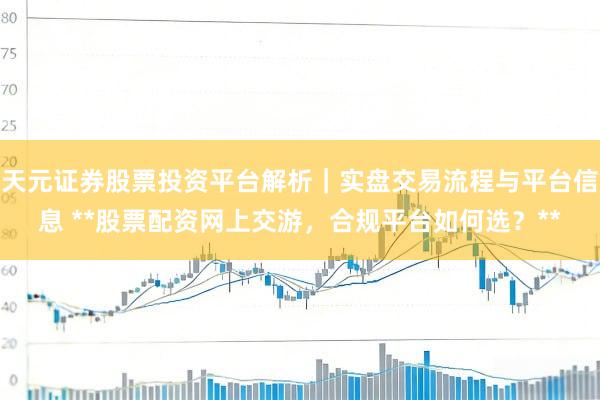 天元证券股票投资平台解析|实盘交易流程与平台信息 **股票配资网上交游,合规平台如何选?**