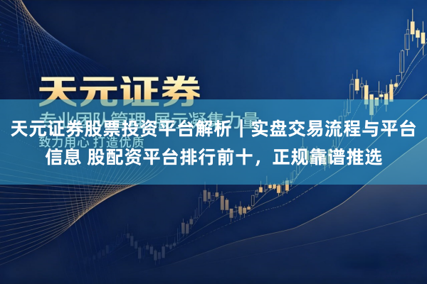 天元证券股票投资平台解析｜实盘交易流程与平台信息 股配资平台排行前十，正规靠谱推选