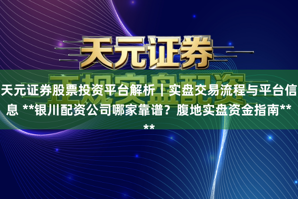 天元证券股票投资平台解析|实盘交易流程与平台信息 **银川配资公司哪家靠谱?腹地实盘资金指南**