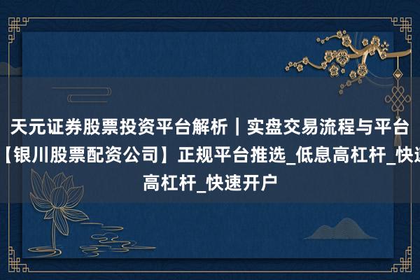 天元证券股票投资平台解析|实盘交易流程与平台信息 【银川股票配资公司】正规平台推选_低息高杠杆_快速开户