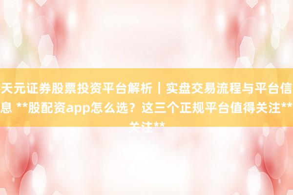 天元证券股票投资平台解析｜实盘交易流程与平台信息 **股配资app怎么选？这三个正规平台值得关注**