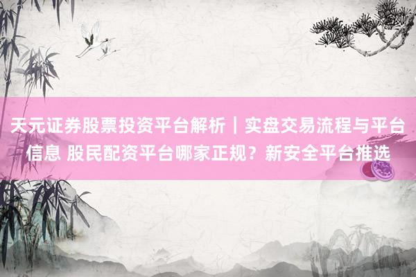 天元证券股票投资平台解析|实盘交易流程与平台信息 股民配资平台哪家正规?新安全平台推选