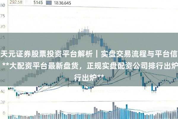 天元证券股票投资平台解析｜实盘交易流程与平台信息 **大配资平台最新盘货，正规实盘配资公司排行出炉**