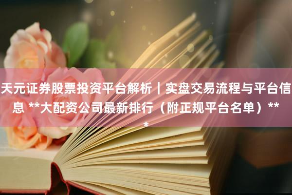 天元证券股票投资平台解析｜实盘交易流程与平台信息 **大配资公司最新排行（附正规平台名单）**