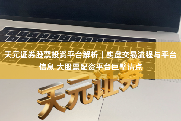 天元证券股票投资平台解析｜实盘交易流程与平台信息 大股票配资平台巨擘清点